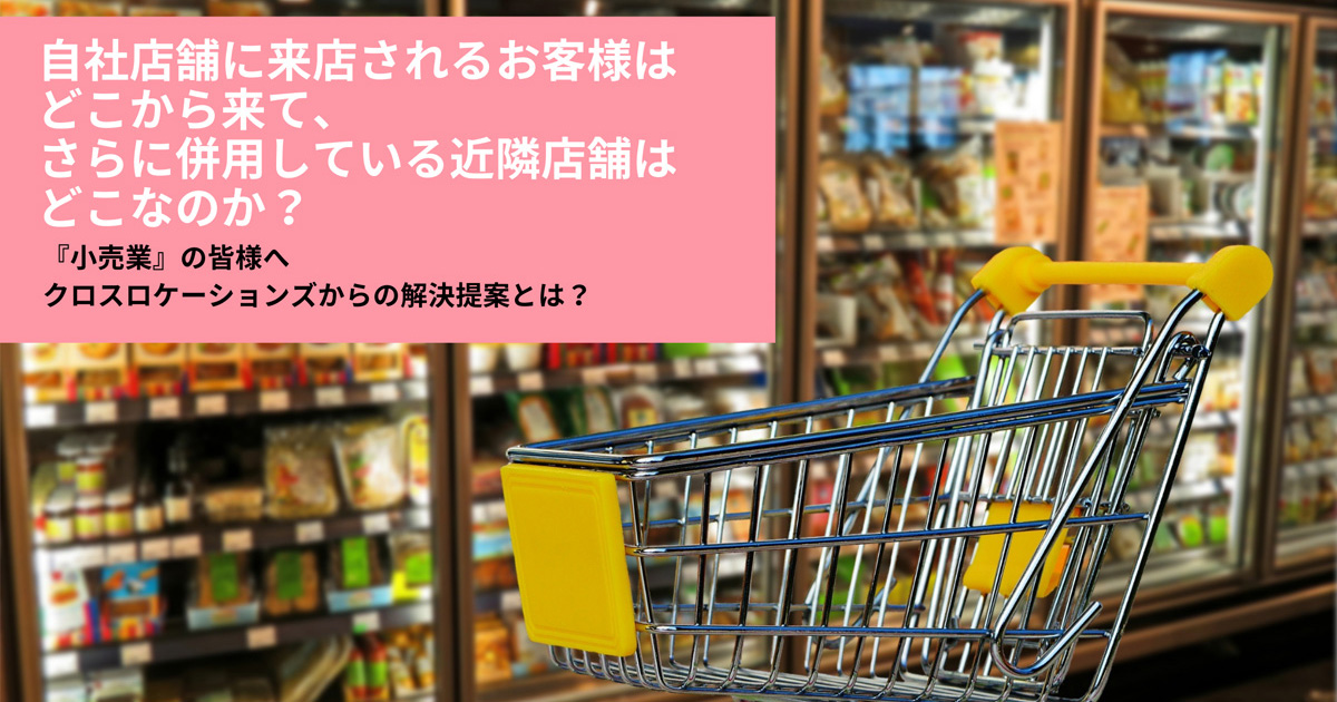 自社店舗に来店されるお客様はどこから来て、さらに併用している近隣店舗はどこなのか？　『小売業』の皆様へ　クロスロケーションズからの解決提案とは？